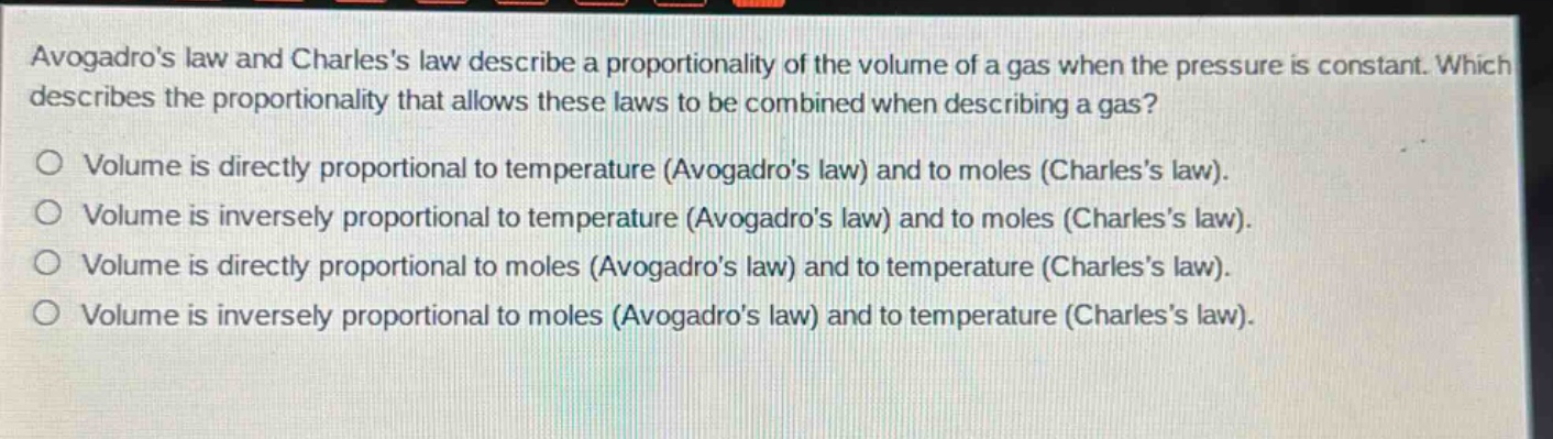 avogadros law and charless law describe a proportionality of the volume of a gas when the pressure is constant. which describes the proportionality that allows these laws to be combined when describing a gas?\no volume is directly proportional to temperature (avogadros law) and to moles (charless law).\no volume is inversely proportional to temperature (avogadros law) and to moles (charless law).\no volume is directly proportional to moles (avogadros law) and to temperature (charless law).\no volume is inversely proportional to moles (avogadros law) and to temperature (charless law).