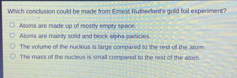 which conclusion could be made from ernest rutherfords gold foil experiment?\natoms are made up of mostly empty space.\natoms are mainly solid and block alpha particles.\nthe volume of the nucleus is large compared to the rest of the atom.\nthe mass of the nucleus is small compared to the rest of the atom.