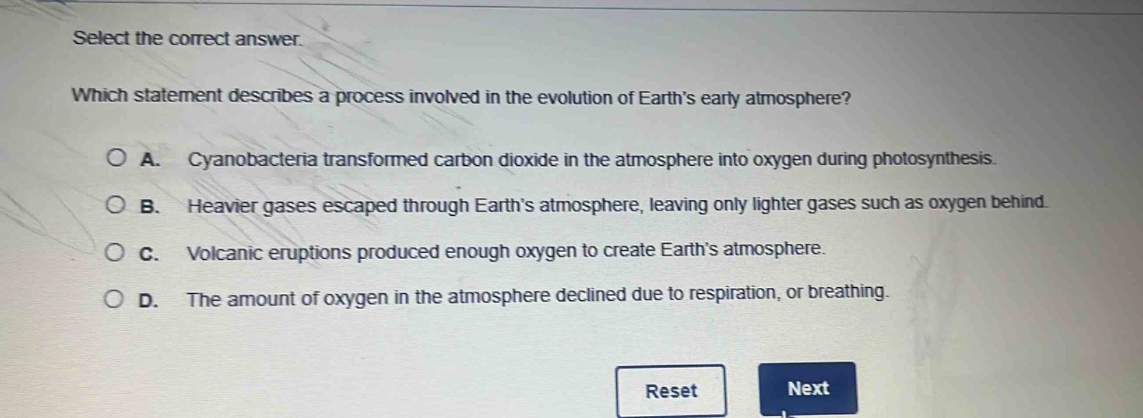 select the correct answer. which statement describes a process involved in the evolution of earth’s early atmosphere? a. cyanobacteria transformed carbon dioxide in the atmosphere into oxygen during photosynthesis. b. heavier gases escaped through earth’s atmosphere, leaving only lighter gases such as oxygen behind. c. volcanic eruptions produced enough oxygen to create earth’s atmosphere. d. the amount of oxygen in the atmosphere declined due to respiration, or breathing.