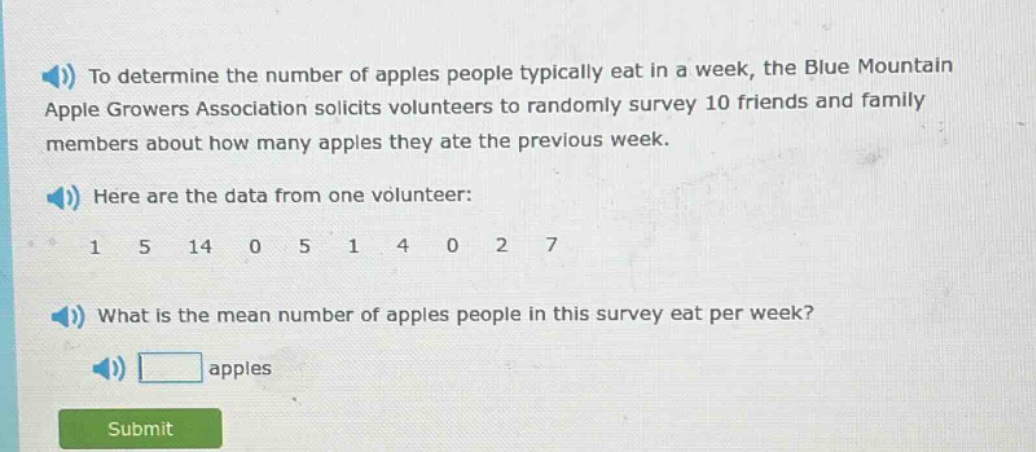 to determine the number of apples people typically eat in a week, the blue mountain apple growers association solicits volunteers to randomly survey 10 friends and family members about how many apples they ate the previous week. here are the data from one volunteer: 1 5 14 0 5 1 4 0 2 7 what is the mean number of apples people in this survey eat per week? apples