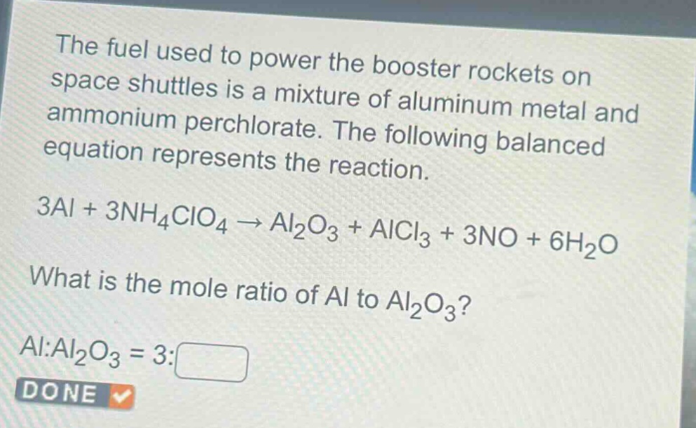 the fuel used to power the booster rockets on space shuttles is a mixture of aluminum metal and ammonium perchlorate. the following balanced equation represents the reaction. 3al + 3nh₄clo₄ → al₂o₃ + alcl₃ + 3no + 6h₂o what is the mole ratio of al to al₂o₃? al:al₂o₃ = 3:□ done