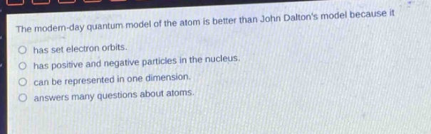 the modern - day quantum model of the atom is better than john daltons model because it\n○ has set electron orbits.\n○ has positive and negative particles in the nucleus.\n○ can be represented in one dimension.\n○ answers many questions about atoms.