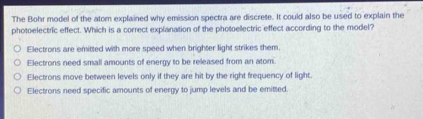 the bohr model of the atom explained why emission spectra are discrete. it could also be used to explain the photoelectric effect. which is a correct explanation of the photoelectric effect according to the model?\no electrons are emitted with more speed when brighter light strikes them.\no electrons need small amounts of energy to be released from an atom.\no electrons move between levels only if they are hit by the right frequency of light.\no electrons need specific amounts of energy to jump levels and be emitted.