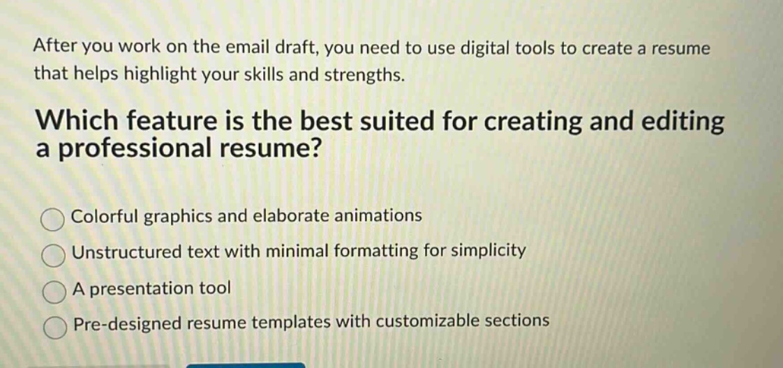 after you work on the email draft, you need to use digital tools to create a resume that helps highlight your skills and strengths. which feature is the best suited for creating and editing a professional resume? colorful graphics and elaborate animations unstructured text with minimal formatting for simplicity a presentation tool pre - designed resume templates with customizable sections