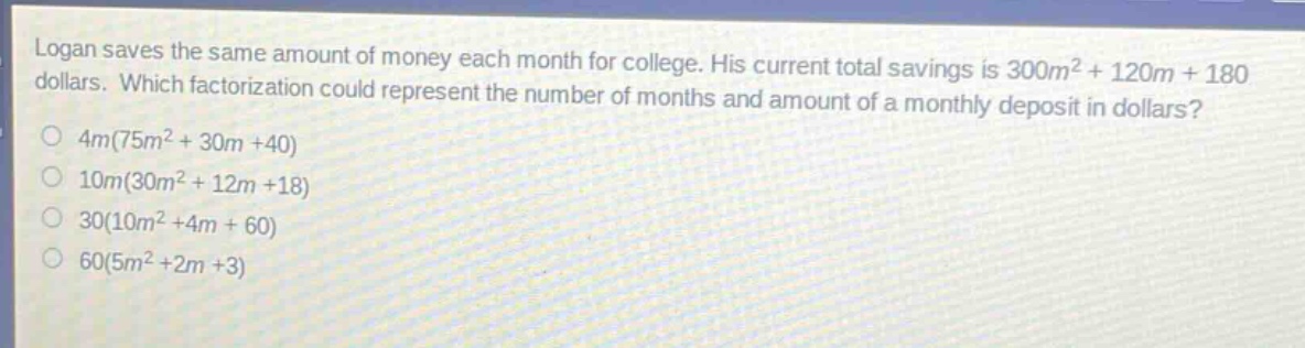 logan saves the same amount of money each month for college. his current total savings is 300m² + 120m + 180 dollars. which factorization could represent the number of months and amount of a monthly deposit in dollars?\n4m(75m² + 30m + 40)\n10m(30m² + 12m + 18)\n30(10m² + 4m + 60)\n60(5m² + 2m + 3)
