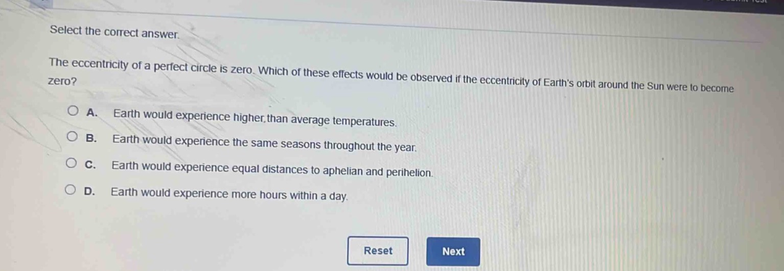 select the correct answer.\nthe eccentricity of a perfect circle is zero. which of these effects would be observed if the eccentricity of earths orbit around the sun were to become zero?\na. earth would experience higher than average temperatures.\nb. earth would experience the same seasons throughout the year.\nc. earth would experience equal distances to aphelion and perihelion.\nd. earth would experience more hours within a day.