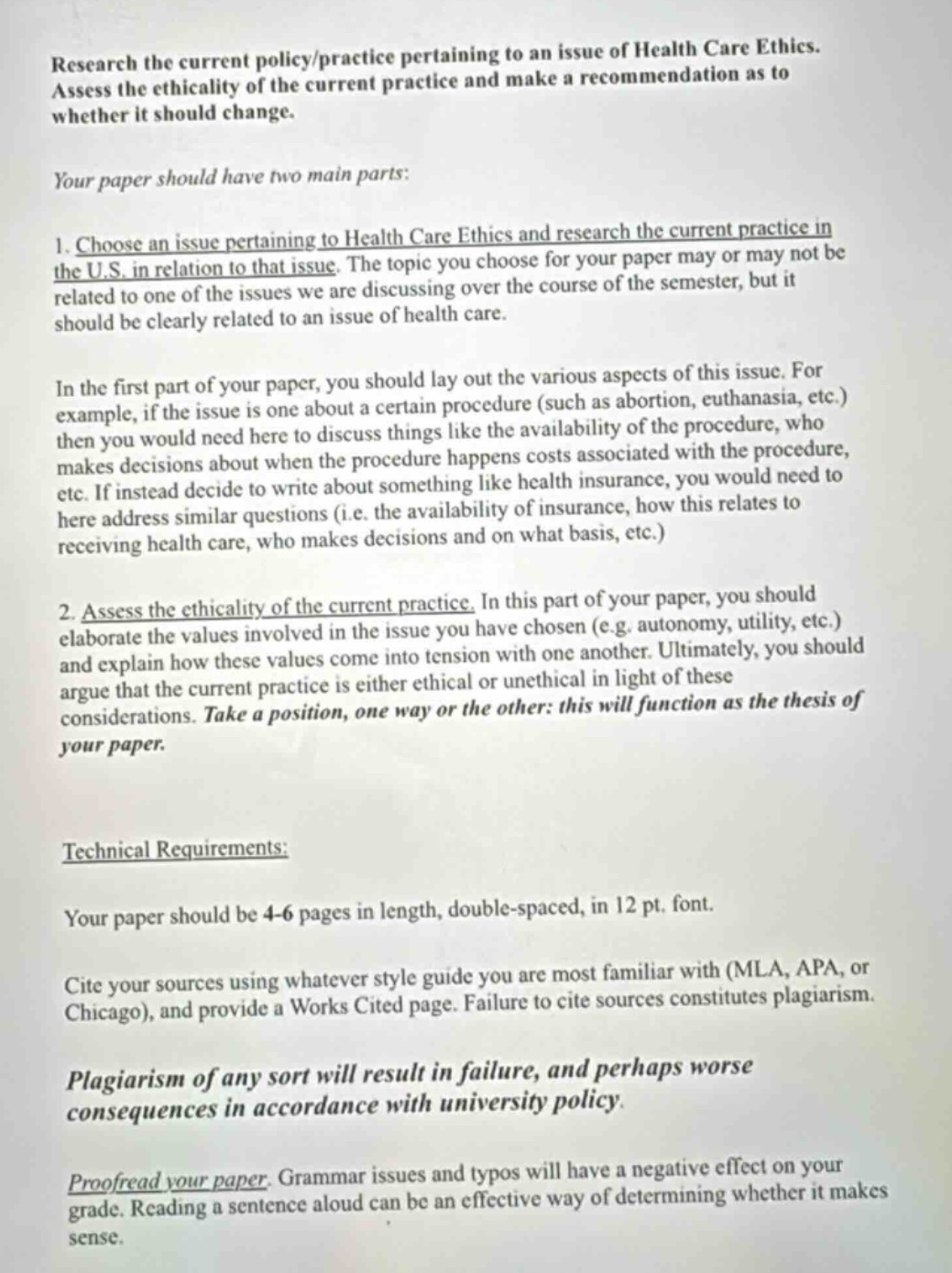 research the current policy/practice pertaining to an issue of health care ethics. assess the ethicality of the current practice and make a recommendation as to whether it should change.\nyour paper should have two main parts:\n1. choose an issue pertaining to health care ethics and research the current practice in the u.s. in relation to that issue. the topic you choose for your paper may or may not be related to one of the issues we are discussing over the course of the semester, but it should be clearly related to an issue of health care.\nin the first part of your paper, you should lay out the various aspects of this issue. for example, if the issue is one about a certain procedure (such as abortion, euthanasia, etc.) then you would need here to discuss things like the availability of the procedure, who makes decisions about when the procedure happens costs associated with the procedure, etc. if instead decide to write about something like health insurance, you would need to here address similar questions (i.e. the availability of insurance, how this relates to receiving health care, who makes decisions and on what basis, etc.)\n2. assess the ethicality of the current practice. in this part of your paper, you should elaborate the values involved in the issue you have chosen (e.g. autonomy, utility, etc.) and explain how these values come into tension with one another. ultimately, you should argue that the current practice is either ethical or unethical in light of these considerations. take a position, one way or the other: this will function as the thesis of your paper.\ntechnical requirements:\nyour paper should be 4 - 6 pages in length, double - spaced, in 12 pt. font.\ncite your sources using whatever style guide you are most familiar with (mla, apa, or chicago), and provide a works cited page. failure to cite sources constitutes plagiarism.\nplagiarism of any sort will result in failure, and perhaps worse consequences in accordance with university policy.\nproofread your paper. grammar issues and typos will have a negative effect on your grade. reading a sentence aloud can be an effective way of determining whether it makes sense.