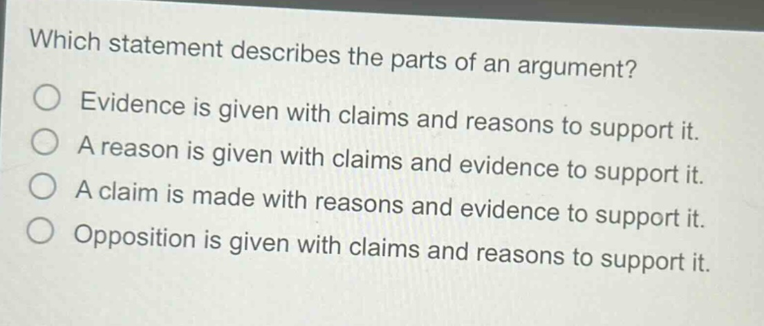 which statement describes the parts of an argument?\nevidence is given with claims and reasons to support it.\na reason is given with claims and evidence to support it.\na claim is made with reasons and evidence to support it.\nopposition is given with claims and reasons to support it.