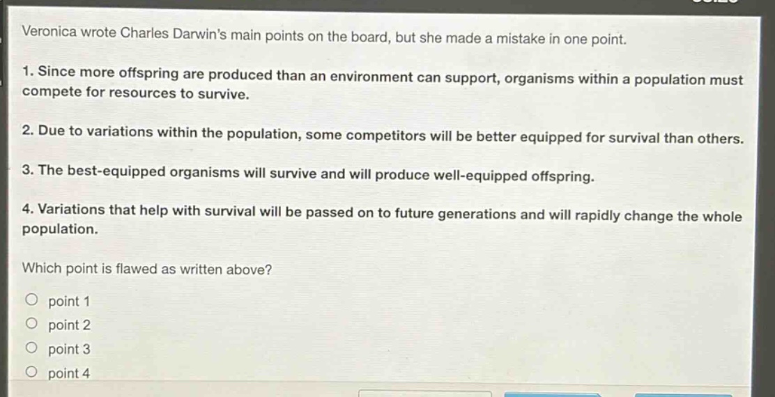 veronica wrote charles darwins main points on the board, but she made a mistake in one point.\n1. since more offspring are produced than an environment can support, organisms within a population must compete for resources to survive.\n2. due to variations within the population, some competitors will be better equipped for survival than others.\n3. the best - equipped organisms will survive and will produce well - equipped offspring.\n4. variations that help with survival will be passed on to future generations and will rapidly change the whole population.\nwhich point is flawed as written above?\n○ point 1\n○ point 2\n○ point 3\n○ point 4