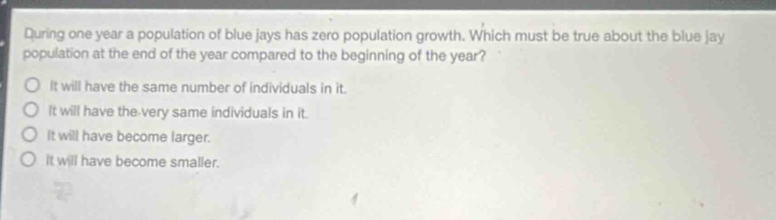 during one year a population of blue jays has zero population growth. which must be true about the blue jay population at the end of the year compared to the beginning of the year?\nit will have the same number of individuals in it.\nit will have the very same individuals in it.\nit will have become larger.\nit will have become smaller.