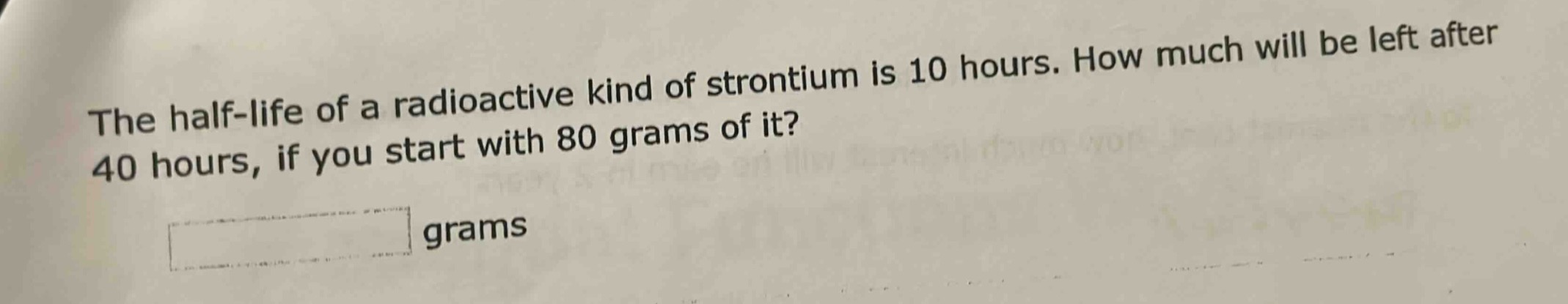 the half - life of a radioactive kind of strontium is 10 hours. how much will be left after 40 hours, if you start with 80 grams of it? grams