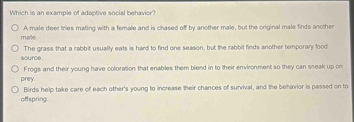 which is an example of adaptive social behavior?\n○ a male deer tries mating with a female and is chased off by another male, but the original male finds another mate.\n○ the grass that a rabbit usually eats is hard to find one season, but the rabbit finds another temporary food source.\n○ frogs and their young have coloration that enables them blend in to their environment so they can sneak up on prey.\n○ birds help take care of each others young to increase their chances of survival, and the behavior is passed on to offspring.