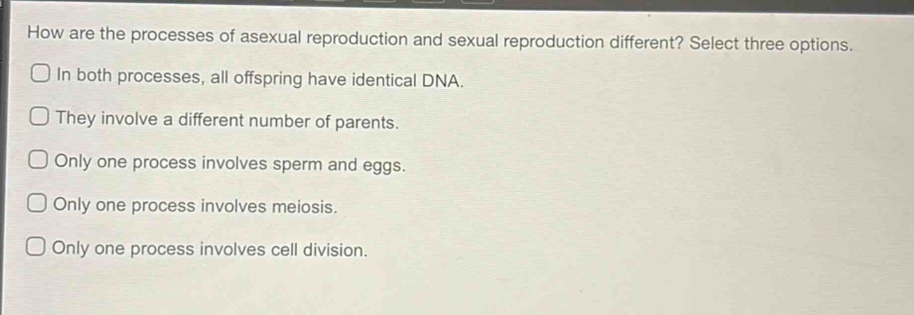 how are the processes of asexual reproduction and sexual reproduction different? select three options.\nin both processes, all offspring have identical dna.\nthey involve a different number of parents.\nonly one process involves sperm and eggs.\nonly one process involves meiosis.\nonly one process involves cell division.