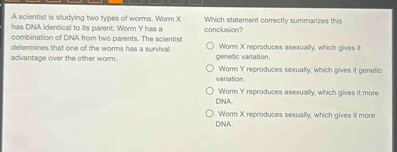 a scientist is studying two types of worms. worm x has dna identical to its parent. worm y has a combination of dna from two parents. the scientist determines that one of the worms has a survival advantage over the other worm. which statement correctly summarizes this conclusion? worm x reproduces asexually, which gives it genetic variation. worm y reproduces sexually, which gives it genetic variation. worm y reproduces asexually, which gives it more dna. worm x reproduces sexually, which gives it more dna.