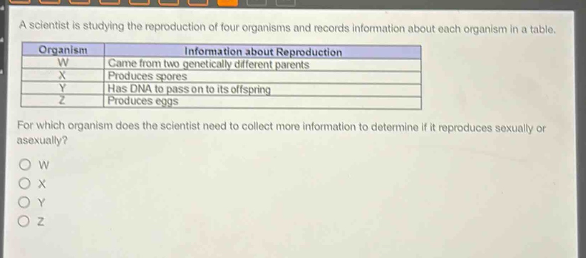 a scientist is studying the reproduction of four organisms and records information about each organism in a table.\n| organism | information about reproduction |\n| ---- | ---- |\n| w | came from two genetically different parents |\n| x | produces spores |\n| y | has dna to pass on to its offspring |\n| z | produces eggs |\nfor which organism does the scientist need to collect more information to determine if it reproduces sexually or asexually?\no w\no x\no y\no z