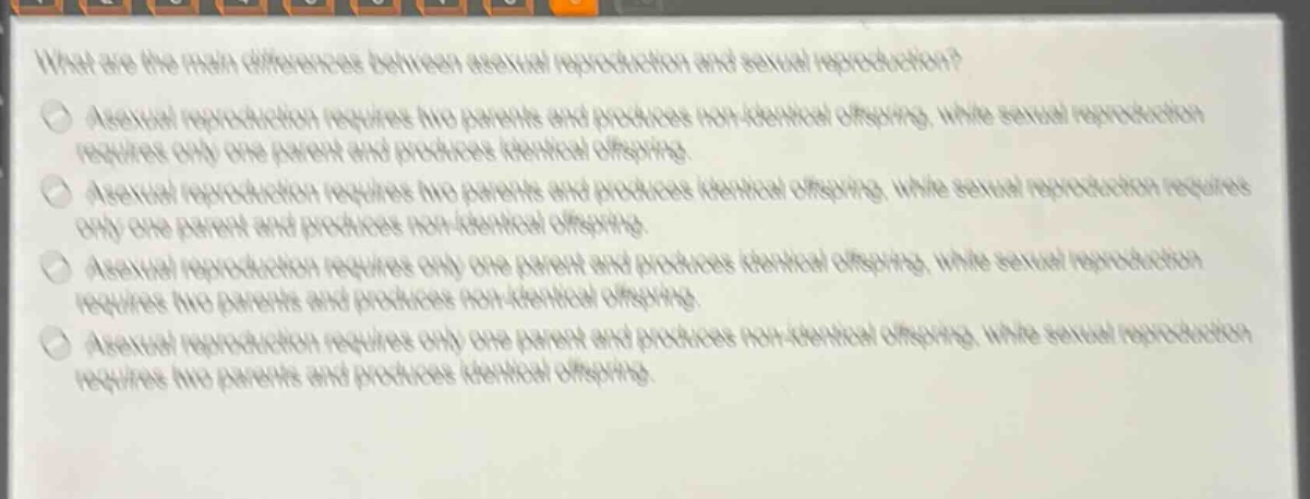 what are the main differences between asexual reproduction and sexual reproduction?\nasexual reproduction requires two parents and produces non - identical offspring, while sexual reproduction requires only one parent and produces identical offspring.\nasexual reproduction requires two parents and produces identical offspring, while sexual reproduction requires only one parent and produces non - identical offspring.\nasexual reproduction requires only one parent and produces identical offspring, while sexual reproduction requires two parents and produces non - identical offspring.\nasexual reproduction requires only one parent and produces non - identical offspring, while sexual reproduction requires two parents and produces identical offspring.