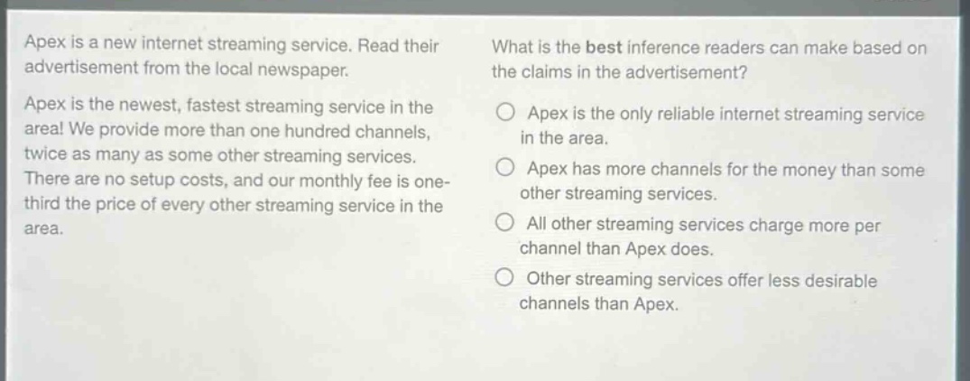 apex is a new internet streaming service. read their advertisement from the local newspaper. apex is the newest, fastest streaming service in the area! we provide more than one hundred channels, twice as many as some other streaming services. there are no setup costs, and our monthly fee is one - third the price of every other streaming service in the area. what is the best inference readers can make based on the claims in the advertisement? apex is the only reliable internet streaming service in the area. apex has more channels for the money than some other streaming services. all other streaming services charge more per channel than apex does. other streaming services offer less desirable channels than apex.
