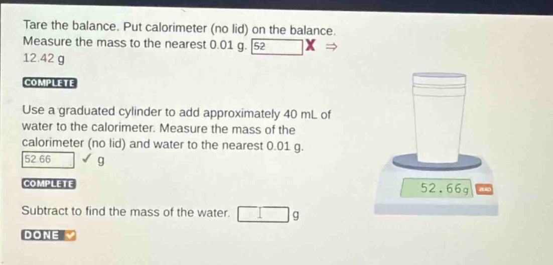 tare the balance. put calorimeter (no lid) on the balance. measure the mass to the nearest 0.01 g. 12.42 g\ncomplete\nuse a graduated cylinder to add approximately 40 ml of water to the calorimeter. measure the mass of the calorimeter (no lid) and water to the nearest 0.01 g. 52.66 g\ncomplete\nsubtract to find the mass of the water. g\ndone