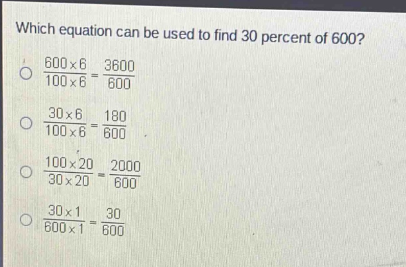 which equation can be used to find 30 percent of 600?\n$\frac{600\times6}{100\times6}=\frac{3600}{600}$\n$\frac{30\times6}{100\times6}=\frac{180}{600}$\n$\frac{100\times20}{30\times20}=\frac{2000}{600}$\n$\frac{30\times1}{600\times1}=\frac{30}{600}$