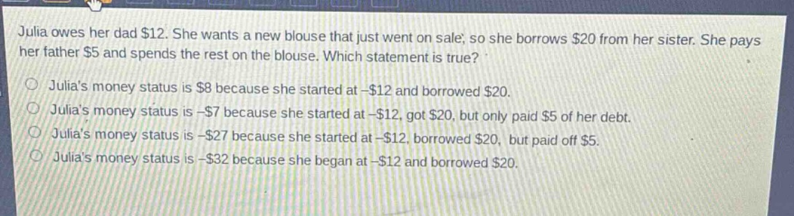 julia owes her dad $12. she wants a new blouse that just went on sale, so she borrows $20 from her sister. she pays her father $5 and spends the rest on the blouse. which statement is true?\njulias money status is $8 because she started at -$12 and borrowed $20.\njulias money status is -$7 because she started at -$12, got $20, but only paid $5 of her debt.\njulias money status is -$27 because she started at -$12, borrowed $20, but paid off $5.\njulias money status is -$32 because she began at -$12 and borrowed $20.