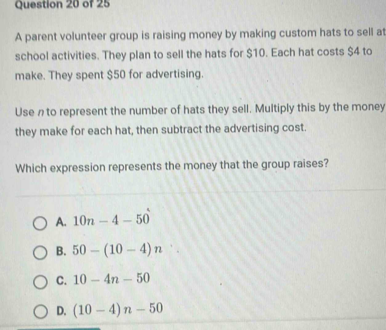 question 20 of 25\na parent volunteer group is raising money by making custom hats to sell at school activities. they plan to sell the hats for $10. each hat costs $4 to make. they spent $50 for advertising.\nuse n to represent the number of hats they sell. multiply this by the money they make for each hat, then subtract the advertising cost.\nwhich expression represents the money that the group raises?\na. 10n - 4 - 50\nb. 50 - (10 - 4)n\nc. 10 - 4n - 50\nd. (10 - 4)n - 50