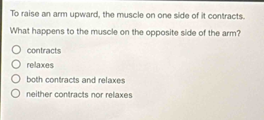 to raise an arm upward, the muscle on one side of it contracts. what happens to the muscle on the opposite side of the arm?\ncontracts\nrelaxes\nboth contracts and relaxes\nneither contracts nor relaxes