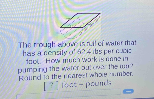 the trough above is full of water that has a density of 62.4 lbs per cubic foot. how much work is done in pumping the water out over the top? round to the nearest whole number. ? foot - pounds