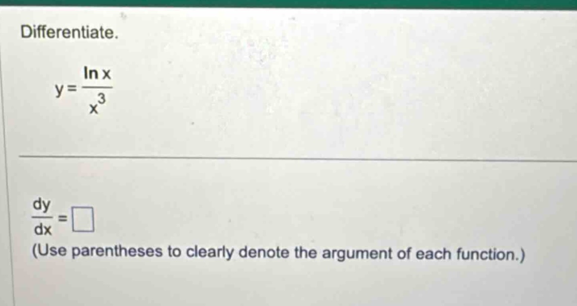 differentiate.\ny = \\frac{\\ln x}{x^{3}}\n\\frac{dy}{dx}=\\square\n(use parentheses to clearly denote the argument of each function.)
