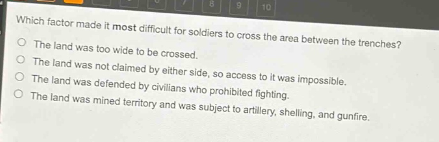 which factor made it most difficult for soldiers to cross the area between the trenches?\nthe land was too wide to be crossed.\nthe land was not claimed by either side, so access to it was impossible.\nthe land was defended by civilians who prohibited fighting.\nthe land was mined territory and was subject to artillery, shelling, and gunfire.
