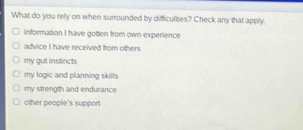 what do you rely on when surrounded by difficulties? check any that apply.\n□ information i have gotten from own experience\n□ advice i have received from others\n□ my gut instincts\n□ my logic and planning skills\n□ my strength and endurance\n□ other peoples support