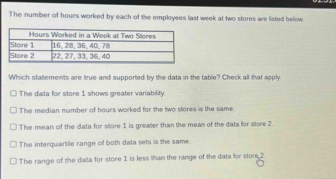 the number of hours worked by each of the employees last week at two stores are listed below.\nhours worked in a week at two stores\nstore 1 16, 28, 36, 40, 78\nstore 2 22, 27, 33, 36, 40\nwhich statements are true and supported by the data in the table? check all that apply.\nthe data for store 1 shows greater variability.\nthe median number of hours worked for the two stores is the same.\nthe mean of the data for store 1 is greater than the mean of the data for store 2.\nthe interquartile range of both data sets is the same.\nthe range of the data for store 1 is less than the range of the data for store 2.