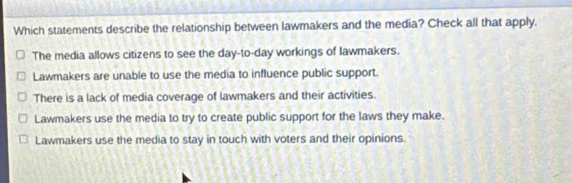 which statements describe the relationship between lawmakers and the media? check all that apply.\nthe media allows citizens to see the day - to - day workings of lawmakers.\nlawmakers are unable to use the media to influence public support.\nthere is a lack of media coverage of lawmakers and their activities.\nlawmakers use the media to try to create public support for the laws they make.\nlawmakers use the media to stay in touch with voters and their opinions.
