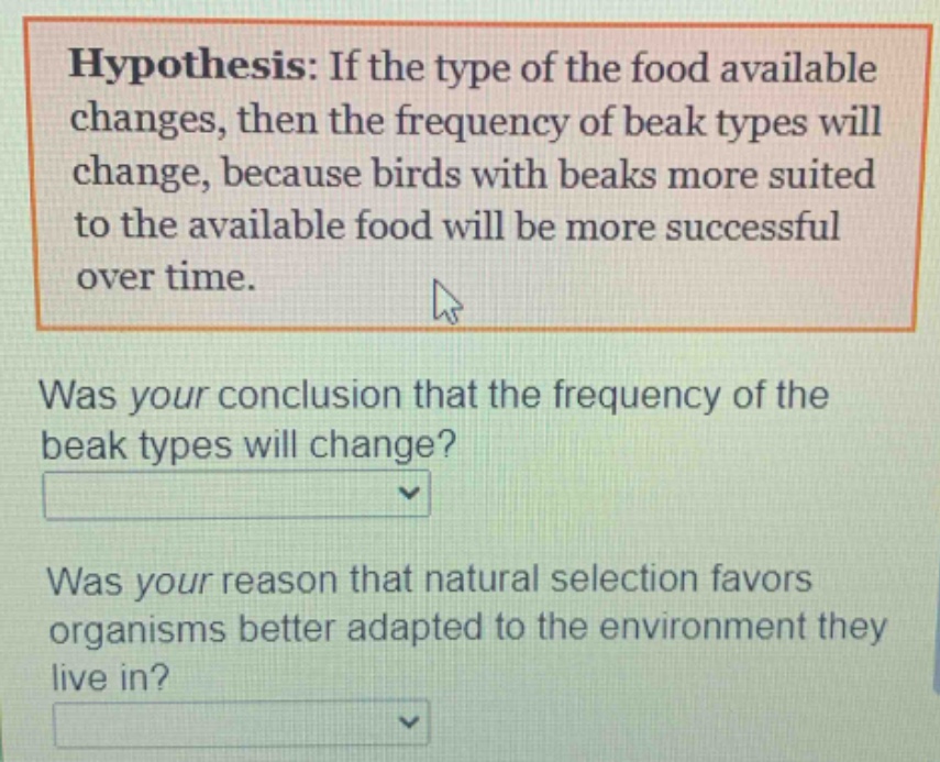 hypothesis: if the type of the food available changes, then the frequency of beak types will change, because birds with beaks more suited to the available food will be more successful over time.\nwas your conclusion that the frequency of the beak types will change?\nwas your reason that natural selection favors organisms better adapted to the environment they live in?
