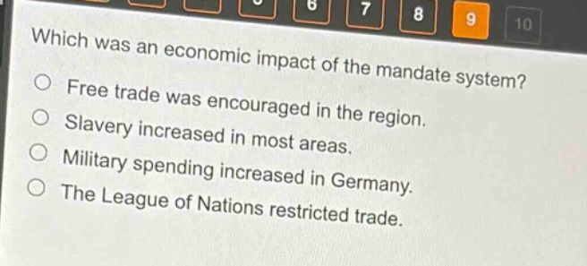 which was an economic impact of the mandate system?\nfree trade was encouraged in the region.\nslavery increased in most areas.\nmilitary spending increased in germany.\nthe league of nations restricted trade.