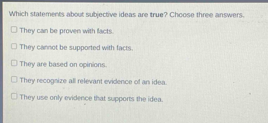 which statements about subjective ideas are true? choose three answers.\nthey can be proven with facts.\nthey cannot be supported with facts.\nthey are based on opinions.\nthey recognize all relevant evidence of an idea.\nthey use only evidence that supports the idea.