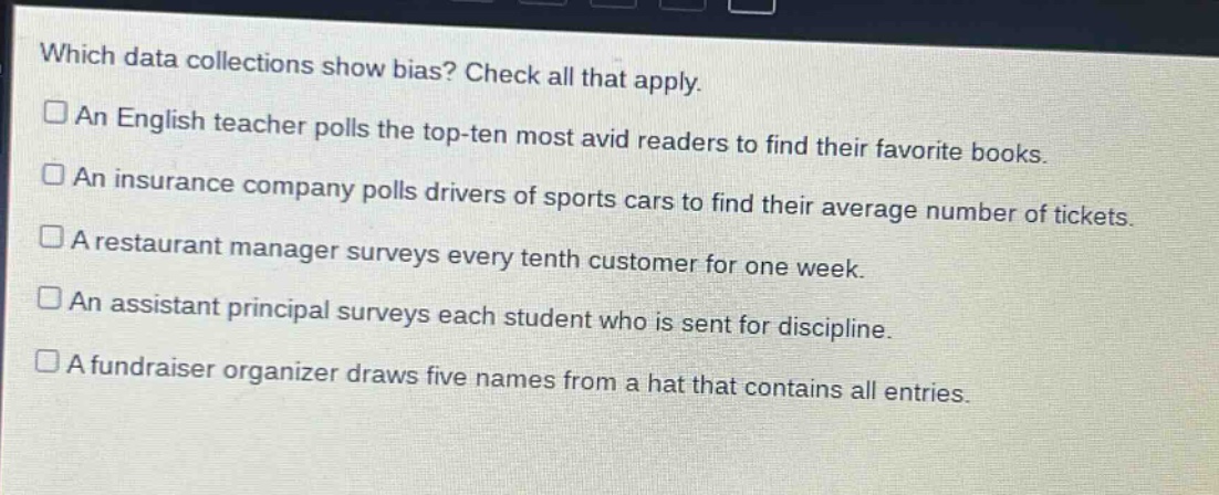 which data collections show bias? check all that apply. an english teacher polls the top - ten most avid readers to find their favorite books. an insurance company polls drivers of sports cars to find their average number of tickets. a restaurant manager surveys every tenth customer for one week. an assistant principal surveys each student who is sent for discipline. a fundraiser organizer draws five names from a hat that contains all entries.