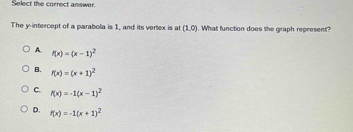 select the correct answer.\nthe y - intercept of a parabola is 1, and its vertex is at (1,0). what function does the graph represent?\na. (f(x)=(x - 1)^2)\nb. (f(x)=(x + 1)^2)\nc. (f(x)=-1(x - 1)^2)\nd. (f(x)=-1(x + 1)^2)