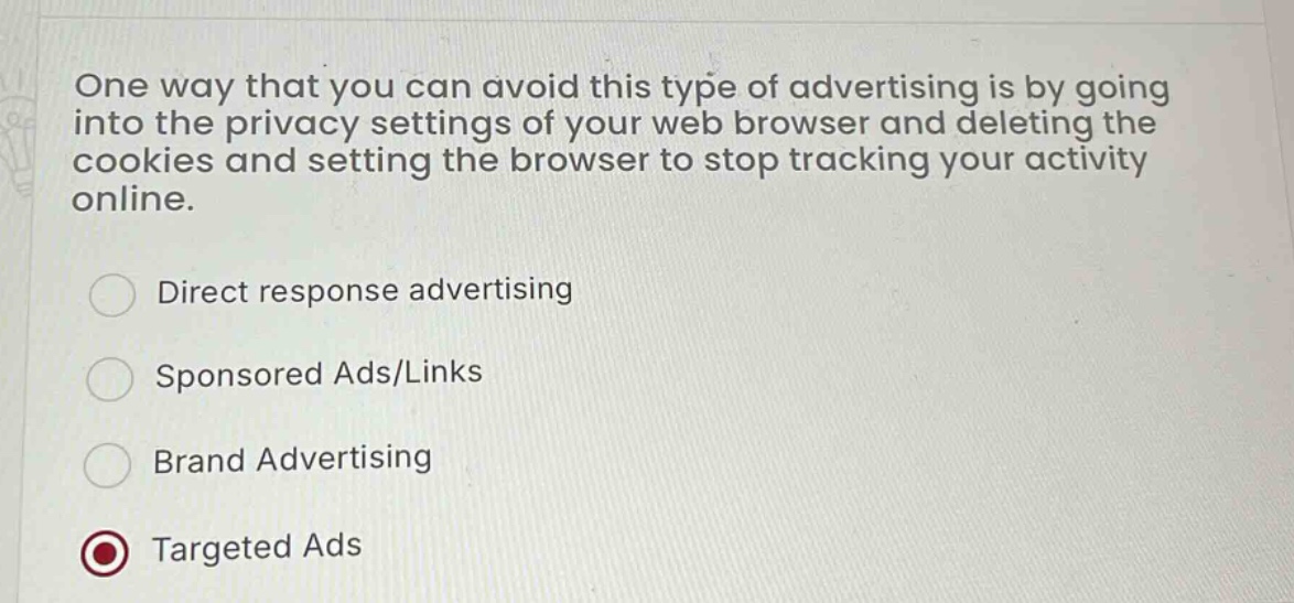 one way that you can avoid this type of advertising is by going into the privacy settings of your web browser and deleting the cookies and setting the browser to stop tracking your activity online.\ndirect response advertising\nsponsored ads/links\nbrand advertising\ntargeted ads