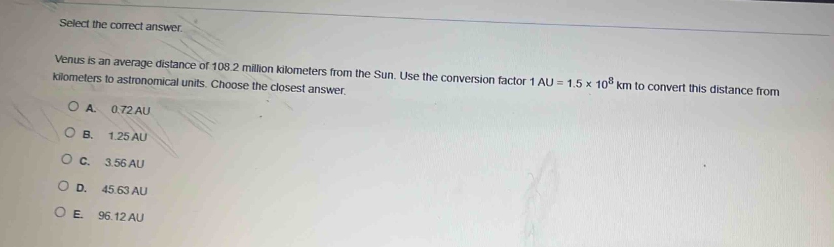 select the correct answer.\nvenus is an average distance of 108.2 million kilometers from the sun. use the conversion factor 1 au = 1.5×10^8 km to convert this distance from kilometers to astronomical units. choose the closest answer.\na. 0.72 au\nb. 1.25 au\nc. 3.56 au\nd. 45.63 au\ne. 96.12 au