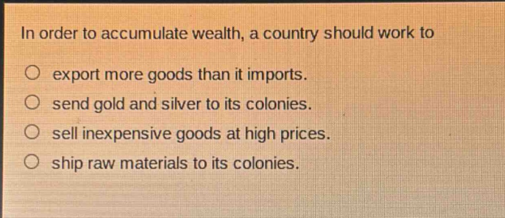 in order to accumulate wealth, a country should work to\n○ export more goods than it imports.\n○ send gold and silver to its colonies.\n○ sell inexpensive goods at high prices.\n○ ship raw materials to its colonies.
