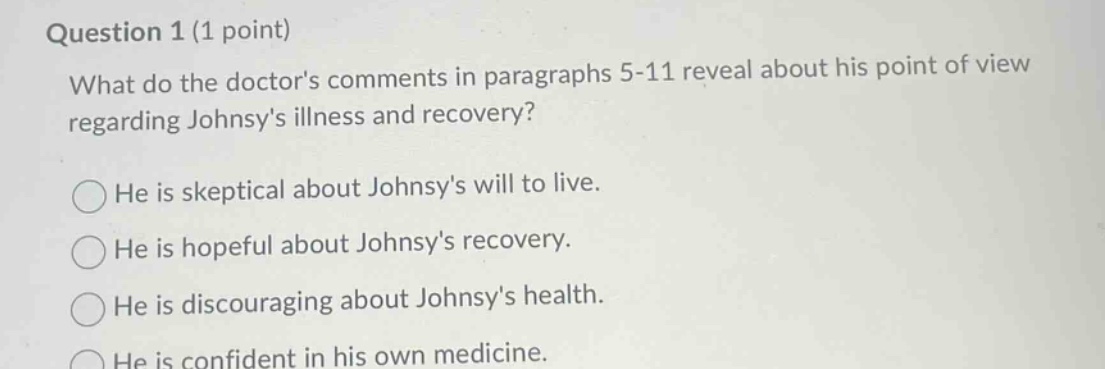 question 1 (1 point)\nwhat do the doctors comments in paragraphs 5 - 11 reveal about his point of view regarding johnsys illness and recovery?\nhe is skeptical about johnsys will to live.\nhe is hopeful about johnsys recovery.\nhe is discouraging about johnsys health.\nhe is confident in his own medicine.