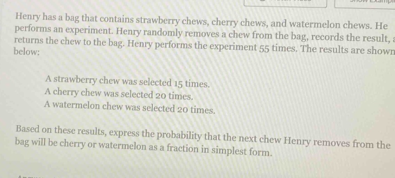 henry has a bag that contains strawberry chews, cherry chews, and watermelon chews. he performs an experiment. henry randomly removes a chew from the bag, records the result, and returns the chew to the bag. henry performs the experiment 55 times. the results are shown below:\na strawberry chew was selected 15 times.\na cherry chew was selected 20 times.\na watermelon chew was selected 20 times.\nbased on these results, express the probability that the next chew henry removes from the bag will be cherry or watermelon as a fraction in simplest form.
