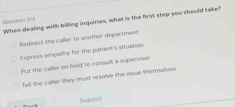question 3/4\nwhen dealing with billing inquiries, what is the first step you should take?\nredirect the caller to another department\nexpress empathy for the patients situation\nput the caller on hold to consult a supervisor\ntell the caller they must resolve the issue themselves