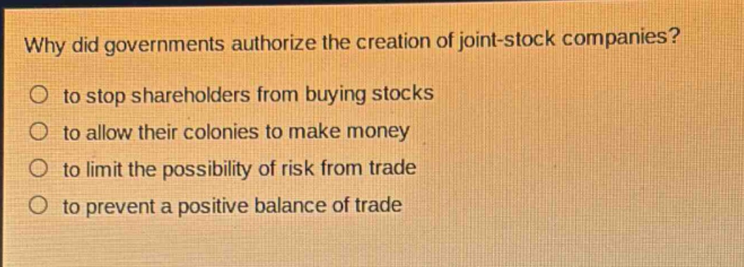 why did governments authorize the creation of joint - stock companies?\n○ to stop shareholders from buying stocks\n○ to allow their colonies to make money\n○ to limit the possibility of risk from trade\n○ to prevent a positive balance of trade