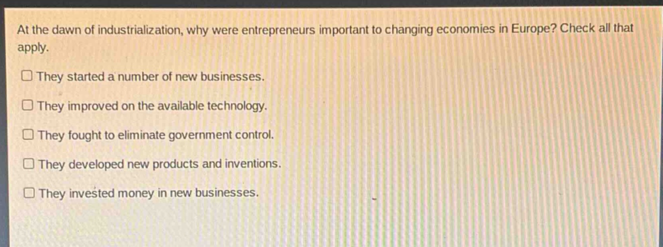 at the dawn of industrialization, why were entrepreneurs important to changing economies in europe? check all that apply.\n□ they started a number of new businesses.\n□ they improved on the available technology.\n□ they fought to eliminate government control.\n□ they developed new products and inventions.\n□ they invested money in new businesses.