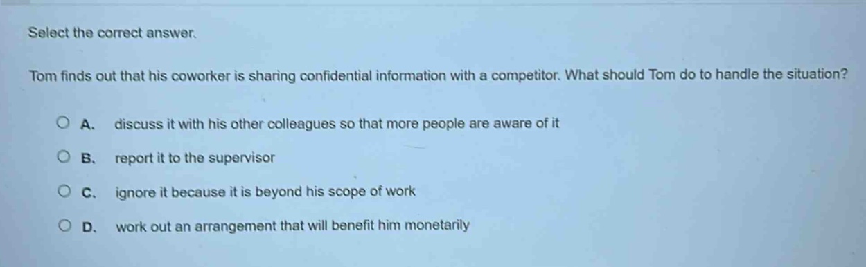 select the correct answer.\ntom finds out that his coworker is sharing confidential information with a competitor. what should tom do to handle the situation?\na. discuss it with his other colleagues so that more people are aware of it\nb. report it to the supervisor\nc. ignore it because it is beyond his scope of work\nd. work out an arrangement that will benefit him monetarily