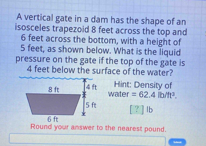 a vertical gate in a dam has the shape of an isosceles trapezoid 8 feet across the top and 6 feet across the bottom, with a height of 5 feet, as shown below. what is the liquid pressure on the gate if the top of the gate is 4 feet below the surface of the water? hint: density of water = 62.4 lb/ft³. round your answer to the nearest pound.