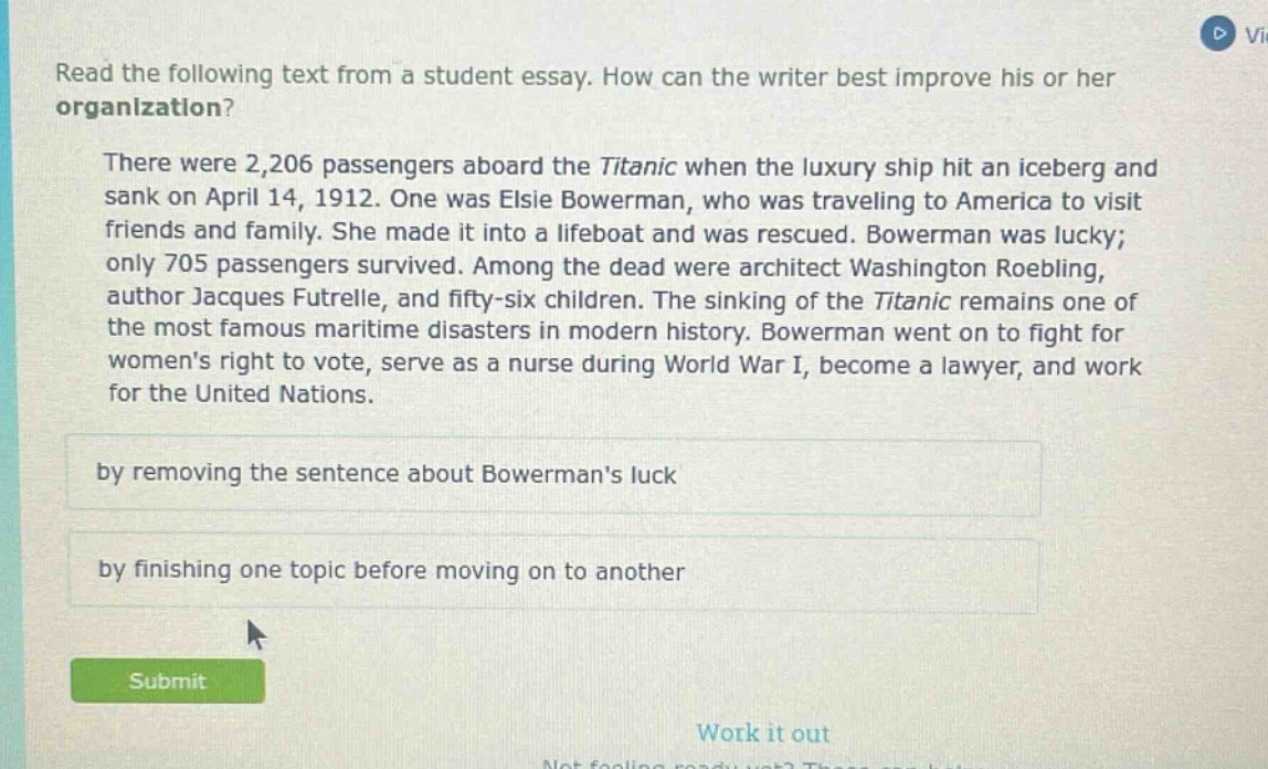 read the following text from a student essay. how can the writer best improve his or her organization? there were 2,206 passengers aboard the titanic when the luxury ship hit an iceberg and sank on april 14, 1912. one was elsie bowerman, who was traveling to america to visit friends and family. she made it into a lifeboat and was rescued. bowerman was lucky; only 705 passengers survived. among the dead were architect washington roebling, author jacques futrelle, and fifty - six children. the sinking of the titanic remains one of the most famous maritime disasters in modern history. bowerman went on to fight for womens right to vote, serve as a nurse during world war i, become a lawyer, and work for the united nations. by removing the sentence about bowermans luck by finishing one topic before moving on to another