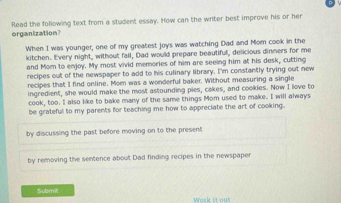 read the following text from a student essay. how can the writer best improve his or her organization? when i was younger, one of my greatest joys was watching dad and mom cook in the kitchen. every night, without fail, dad would prepare beautiful, delicious dinners for me and mom to enjoy. my most vivid memories of him are seeing him at his desk, cutting recipes out of the newspaper to add to his culinary library. im constantly trying out new recipes that i find online. mom was a wonderful baker. without measuring a single ingredient, she would make the most astounding pies, cakes, and cookies. now i love to cook, too. i also like to bake many of the same things mom used to make. i will always be grateful to my parents for teaching me how to appreciate the art of cooking. by discussing the past before moving on to the present by removing the sentence about dad finding recipes in the newspaper