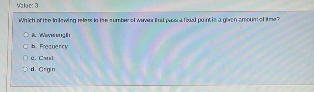 value: 3\nwhich of the following refers to the number of waves that pass a fixed point in a given amount of time?\n○ a. wavelength\n○ b. frequency\n○ c. crest\n○ d. origin